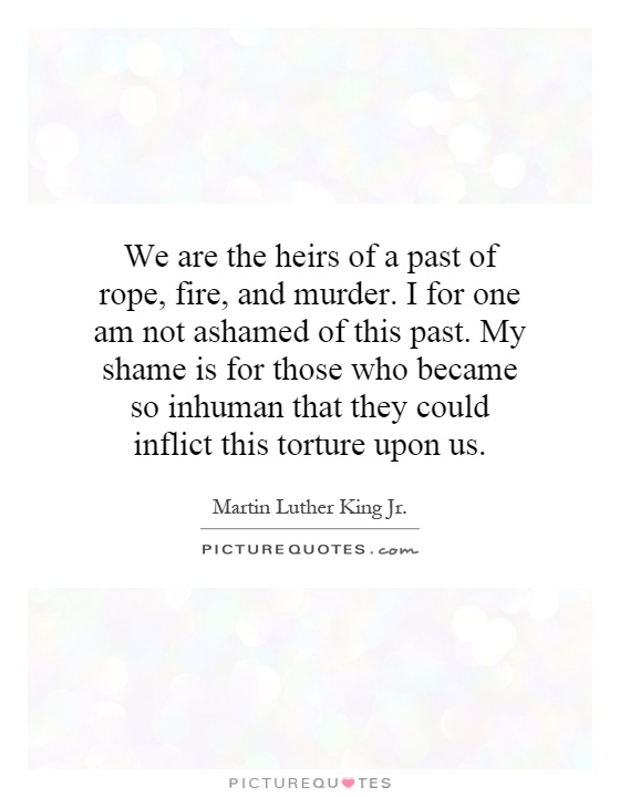 We are the heirs of a past of rope, fire, and murder. I for one am not ashamed of this past. My shame is for those who became so inhuman that they could inflict this torture upon us Picture Quote #1