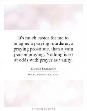 It's much easier for me to imagine a praying murderer, a praying prostitute, than a vain person praying. Nothing is so at odds with prayer as vanity Picture Quote #1