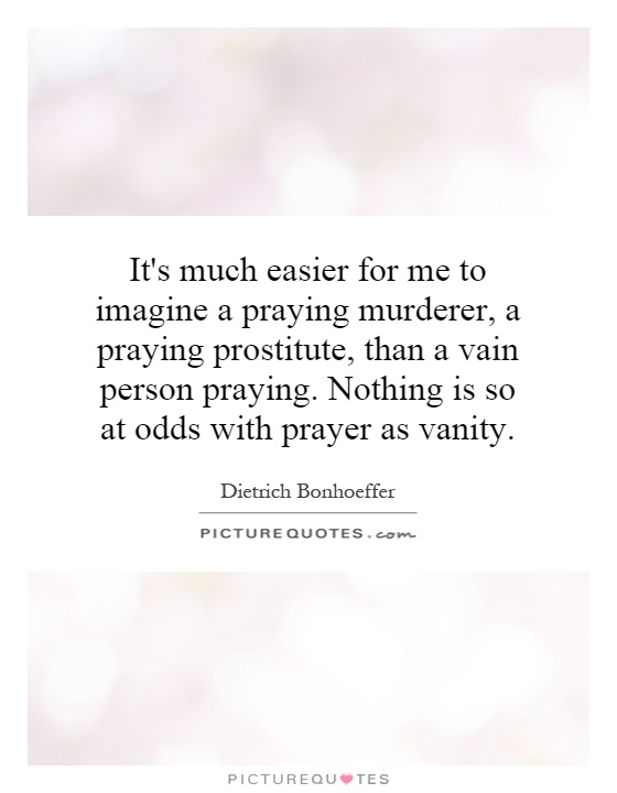 It's much easier for me to imagine a praying murderer, a praying prostitute, than a vain person praying. Nothing is so at odds with prayer as vanity Picture Quote #1