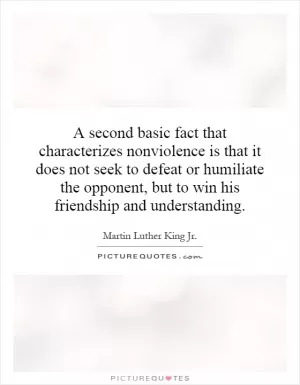A second basic fact that characterizes nonviolence is that it does not seek to defeat or humiliate the opponent, but to win his friendship and understanding Picture Quote #1