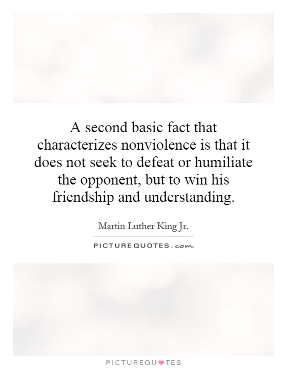 A second basic fact that characterizes nonviolence is that it does not seek to defeat or humiliate the opponent, but to win his friendship and understanding Picture Quote #1