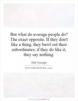 But what do average people do? The exact opposite. If they don't like a thing, they bawl out their subordinates; if they do like it, they say nothing Picture Quote #1