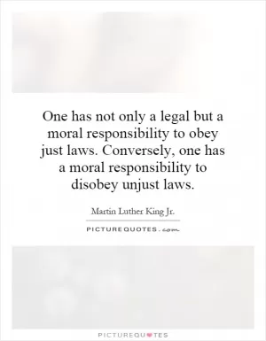 One has not only a legal but a moral responsibility to obey just laws. Conversely, one has a moral responsibility to disobey unjust laws Picture Quote #1