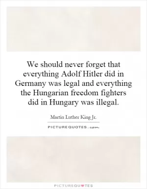 We should never forget that everything Adolf Hitler did in Germany was legal and everything the Hungarian freedom fighters did in Hungary was illegal Picture Quote #1