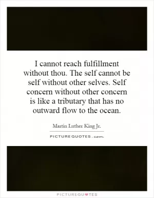 I cannot reach fulfillment without thou. The self cannot be self without other selves. Self concern without other concern is like a tributary that has no outward flow to the ocean Picture Quote #1