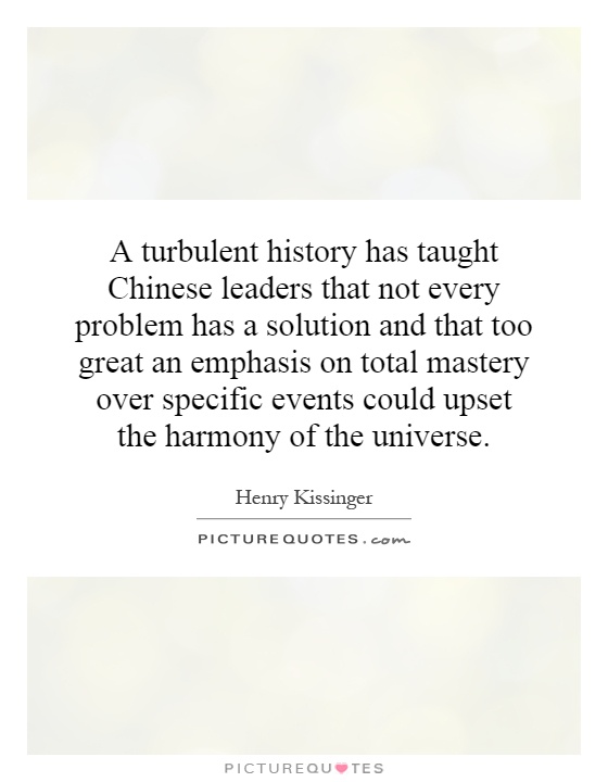 A turbulent history has taught Chinese leaders that not every problem has a solution and that too great an emphasis on total mastery over specific events could upset the harmony of the universe Picture Quote #1