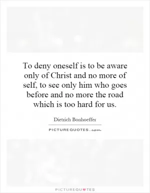 To deny oneself is to be aware only of Christ and no more of self, to see only him who goes before and no more the road which is too hard for us Picture Quote #1
