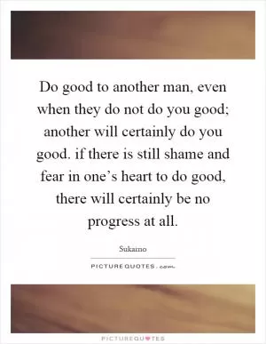 Do good to another man, even when they do not do you good; another will certainly do you good. if there is still shame and fear in one’s heart to do good, there will certainly be no progress at all Picture Quote #1