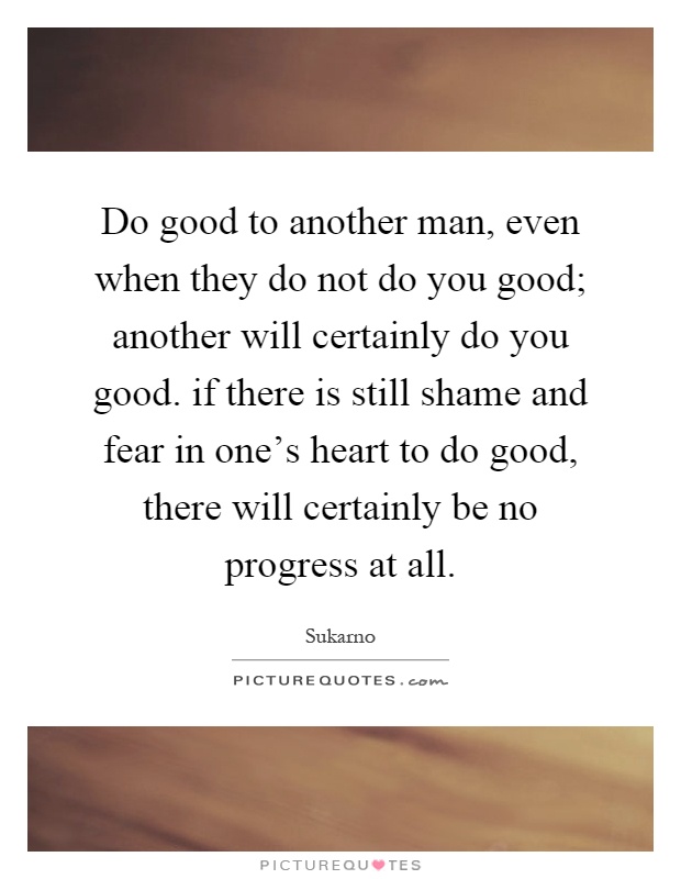 Do good to another man, even when they do not do you good; another will certainly do you good. if there is still shame and fear in one's heart to do good, there will certainly be no progress at all Picture Quote #1