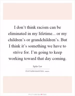 I don’t think racism can be eliminated in my lifetime... or my children’s or grandchildren’s. But I think it’s something we have to strive for. I’m going to keep working toward that day coming Picture Quote #1