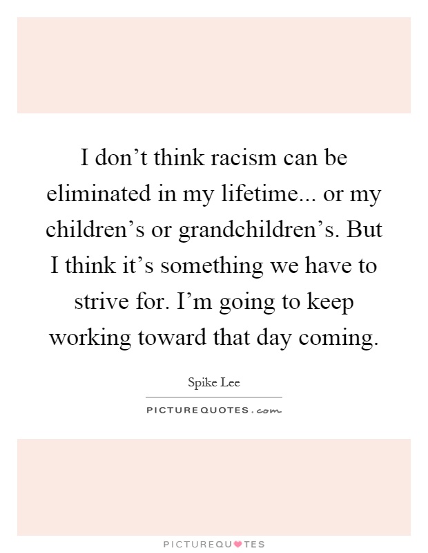 I don't think racism can be eliminated in my lifetime... or my children's or grandchildren's. But I think it's something we have to strive for. I'm going to keep working toward that day coming Picture Quote #1