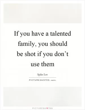 If you have a talented family, you should be shot if you don’t use them Picture Quote #1