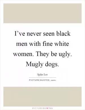 I’ve never seen black men with fine white women. They be ugly. Mugly dogs Picture Quote #1
