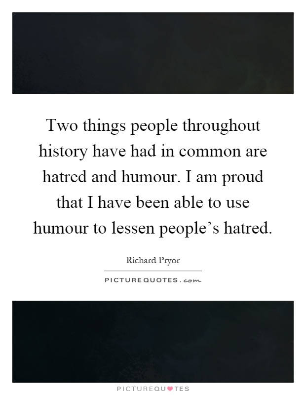 Two things people throughout history have had in common are hatred and humour. I am proud that I have been able to use humour to lessen people's hatred Picture Quote #1
