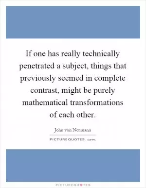 If one has really technically penetrated a subject, things that previously seemed in complete contrast, might be purely mathematical transformations of each other Picture Quote #1