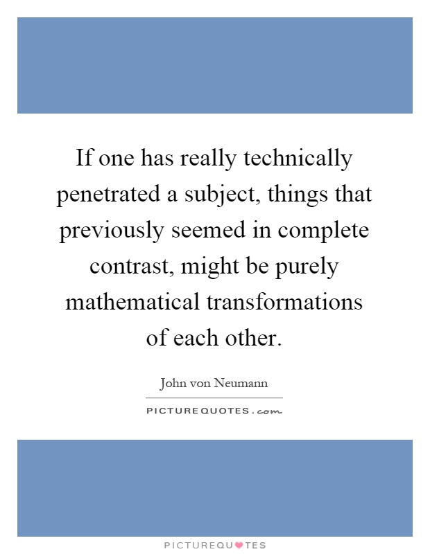 If one has really technically penetrated a subject, things that previously seemed in complete contrast, might be purely mathematical transformations of each other Picture Quote #1