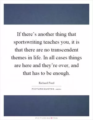If there’s another thing that sportswriting teaches you, it is that there are no transcendent themes in life. In all cases things are here and they’re over, and that has to be enough Picture Quote #1