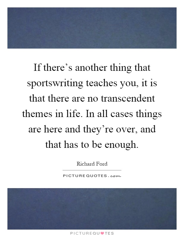 If there's another thing that sportswriting teaches you, it is that there are no transcendent themes in life. In all cases things are here and they're over, and that has to be enough Picture Quote #1