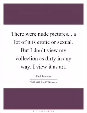 There were nude pictures... a lot of it is erotic or sexual. But I don’t view my collection as dirty in any way. I view it as art Picture Quote #1