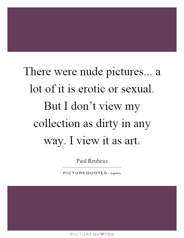 There were nude pictures... a lot of it is erotic or sexual. But I don't view my collection as dirty in any way. I view it as art Picture Quote #1