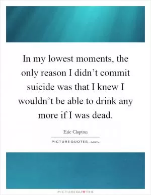 In my lowest moments, the only reason I didn’t commit suicide was that I knew I wouldn’t be able to drink any more if I was dead Picture Quote #1