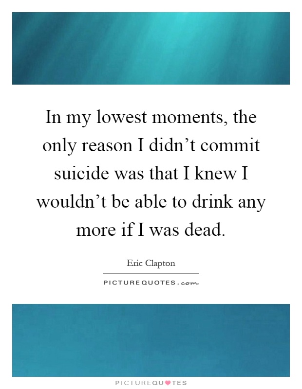 In my lowest moments, the only reason I didn't commit suicide was that I knew I wouldn't be able to drink any more if I was dead Picture Quote #1
