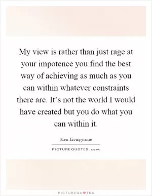 My view is rather than just rage at your impotence you find the best way of achieving as much as you can within whatever constraints there are. It’s not the world I would have created but you do what you can within it Picture Quote #1