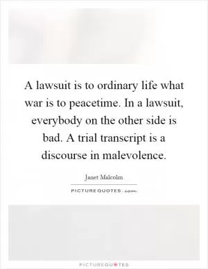 A lawsuit is to ordinary life what war is to peacetime. In a lawsuit, everybody on the other side is bad. A trial transcript is a discourse in malevolence Picture Quote #1
