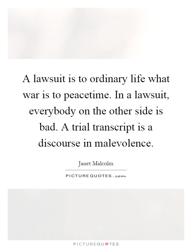 A lawsuit is to ordinary life what war is to peacetime. In a lawsuit, everybody on the other side is bad. A trial transcript is a discourse in malevolence Picture Quote #1