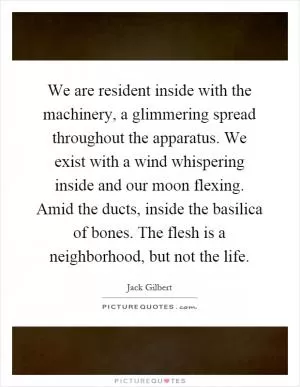 We are resident inside with the machinery, a glimmering spread throughout the apparatus. We exist with a wind whispering inside and our moon flexing. Amid the ducts, inside the basilica of bones. The flesh is a neighborhood, but not the life Picture Quote #1