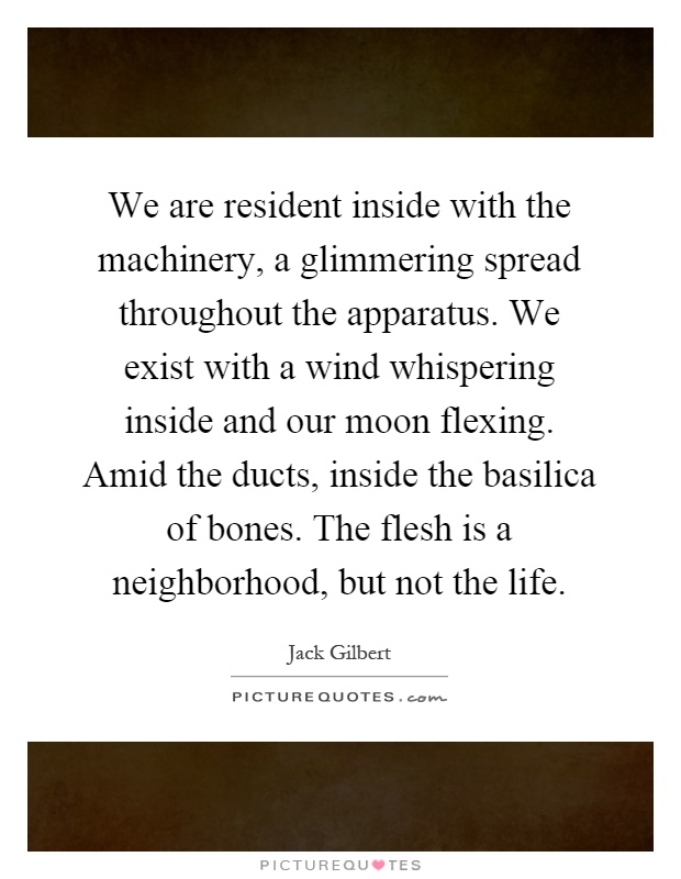 We are resident inside with the machinery, a glimmering spread throughout the apparatus. We exist with a wind whispering inside and our moon flexing. Amid the ducts, inside the basilica of bones. The flesh is a neighborhood, but not the life Picture Quote #1