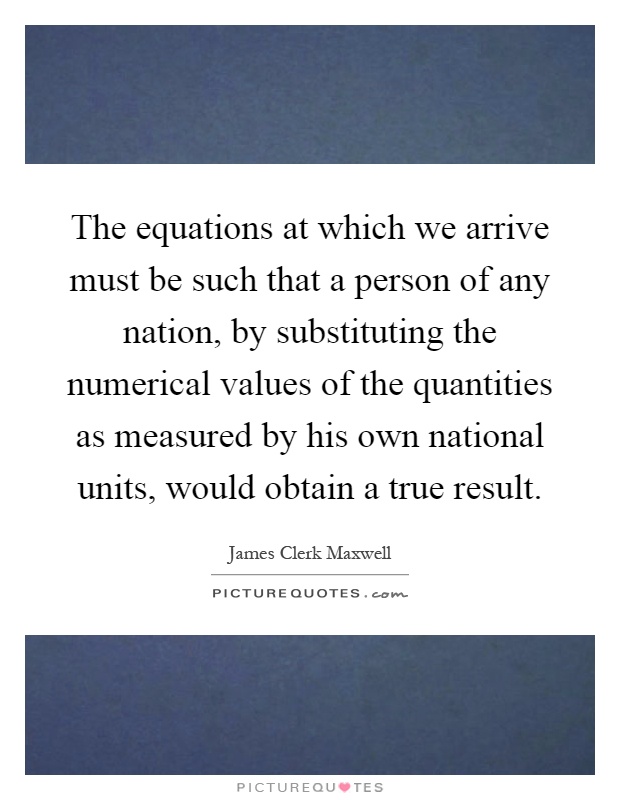 The equations at which we arrive must be such that a person of any nation, by substituting the numerical values of the quantities as measured by his own national units, would obtain a true result Picture Quote #1