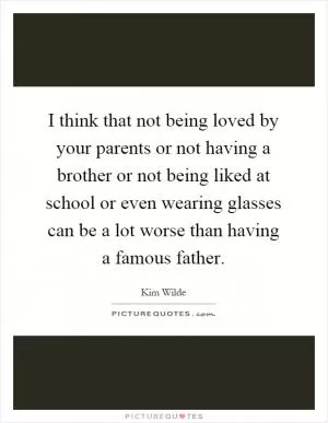 I think that not being loved by your parents or not having a brother or not being liked at school or even wearing glasses can be a lot worse than having a famous father Picture Quote #1