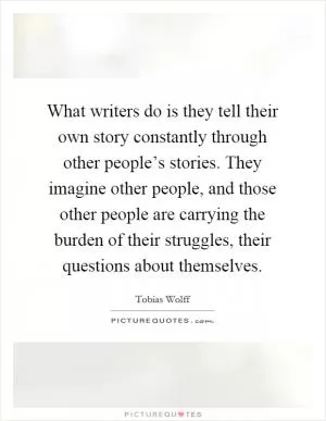 What writers do is they tell their own story constantly through other people’s stories. They imagine other people, and those other people are carrying the burden of their struggles, their questions about themselves Picture Quote #1