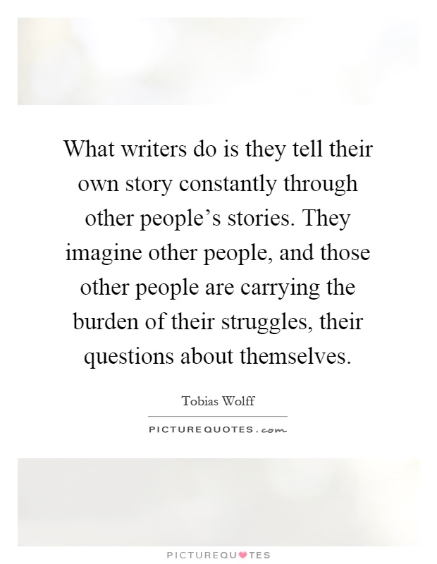 What writers do is they tell their own story constantly through other people's stories. They imagine other people, and those other people are carrying the burden of their struggles, their questions about themselves Picture Quote #1