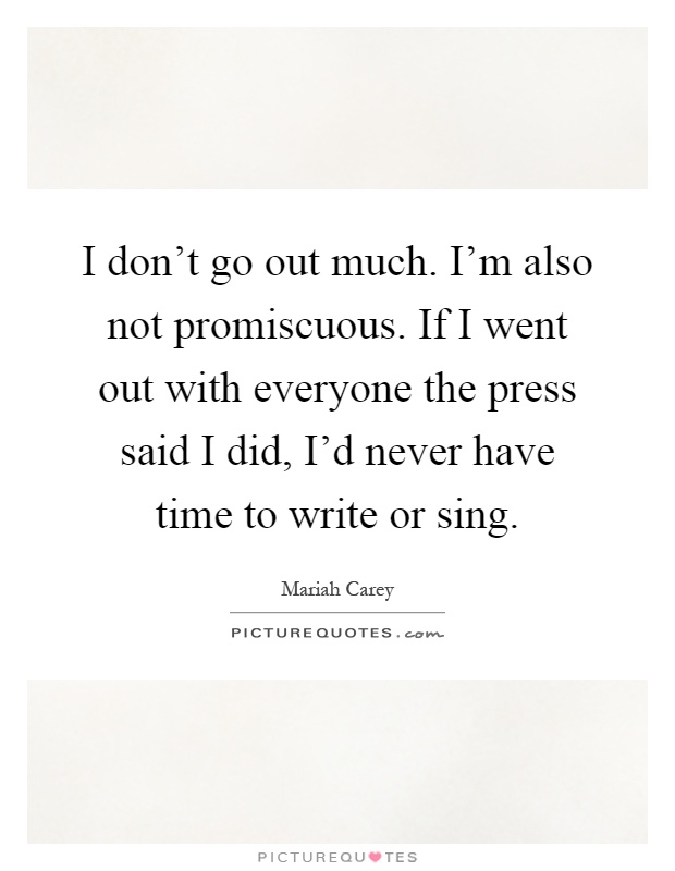 I don't go out much. I'm also not promiscuous. If I went out with everyone the press said I did, I'd never have time to write or sing Picture Quote #1