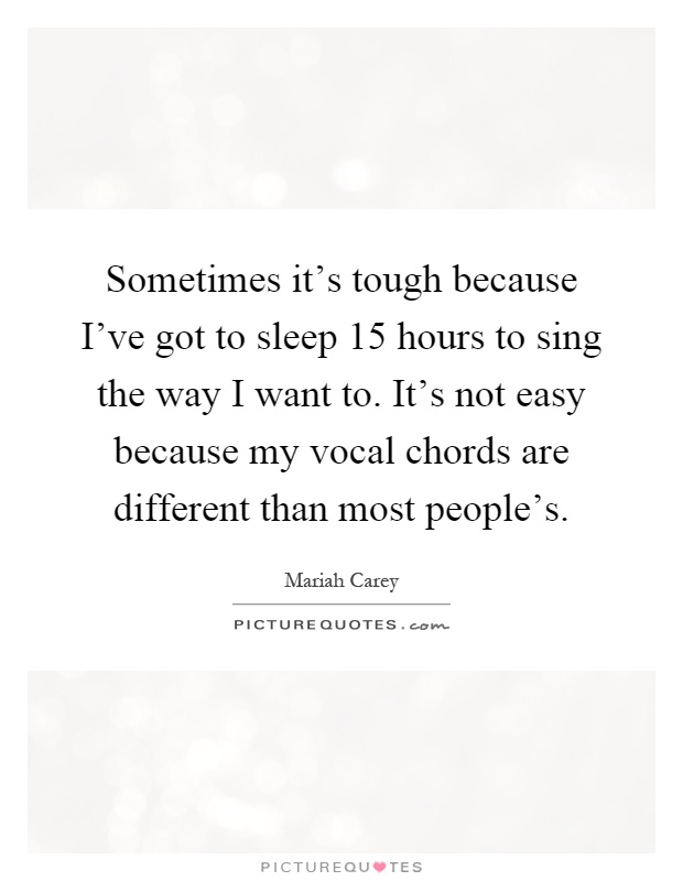 Sometimes it's tough because I've got to sleep 15 hours to sing the way I want to. It's not easy because my vocal chords are different than most people's Picture Quote #1
