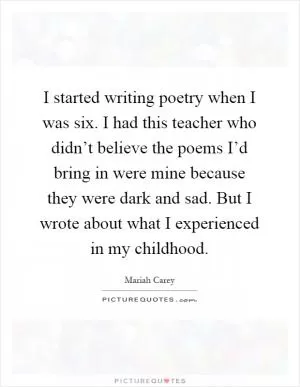I started writing poetry when I was six. I had this teacher who didn’t believe the poems I’d bring in were mine because they were dark and sad. But I wrote about what I experienced in my childhood Picture Quote #1