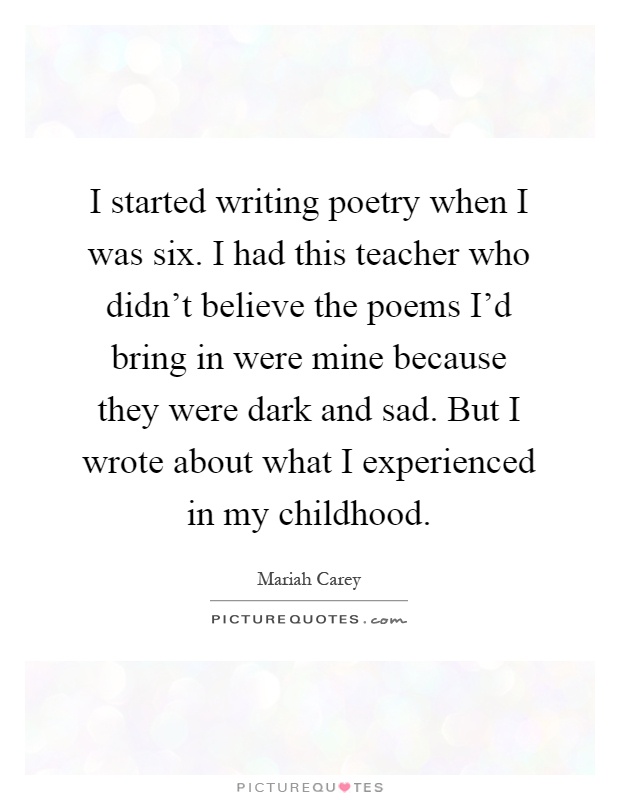 I started writing poetry when I was six. I had this teacher who didn't believe the poems I'd bring in were mine because they were dark and sad. But I wrote about what I experienced in my childhood Picture Quote #1