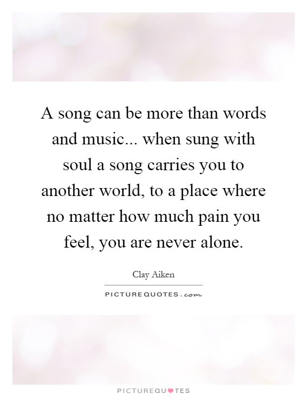 A song can be more than words and music... when sung with soul a song carries you to another world, to a place where no matter how much pain you feel, you are never alone Picture Quote #1