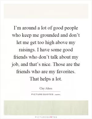 I’m around a lot of good people who keep me grounded and don’t let me get too high above my raisings. I have some good friends who don’t talk about my job, and that’s nice. Those are the friends who are my favorites. That helps a lot Picture Quote #1