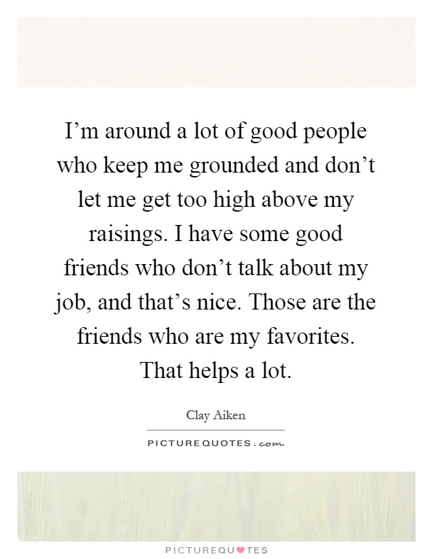 I'm around a lot of good people who keep me grounded and don't let me get too high above my raisings. I have some good friends who don't talk about my job, and that's nice. Those are the friends who are my favorites. That helps a lot Picture Quote #1