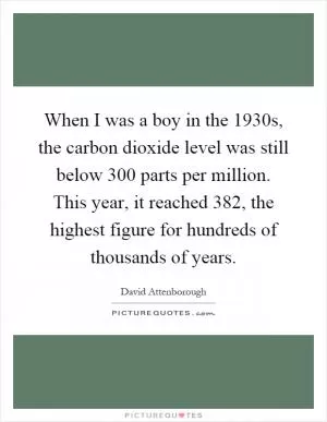 When I was a boy in the 1930s, the carbon dioxide level was still below 300 parts per million. This year, it reached 382, the highest figure for hundreds of thousands of years Picture Quote #1