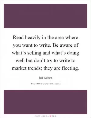 Read heavily in the area where you want to write. Be aware of what’s selling and what’s doing well but don’t try to write to market trends; they are fleeting Picture Quote #1