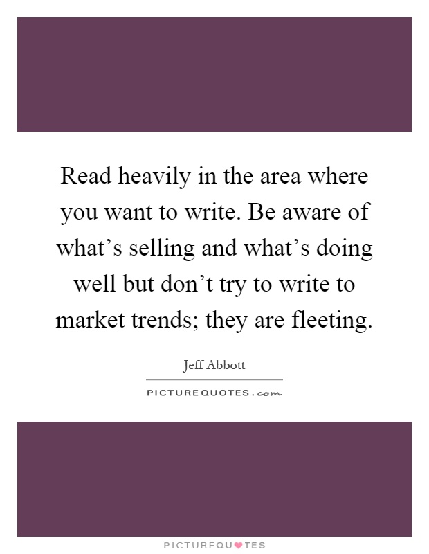 Read heavily in the area where you want to write. Be aware of what's selling and what's doing well but don't try to write to market trends; they are fleeting Picture Quote #1