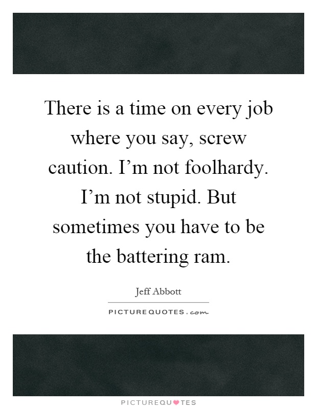 There is a time on every job where you say, screw caution. I'm not foolhardy. I'm not stupid. But sometimes you have to be the battering ram Picture Quote #1