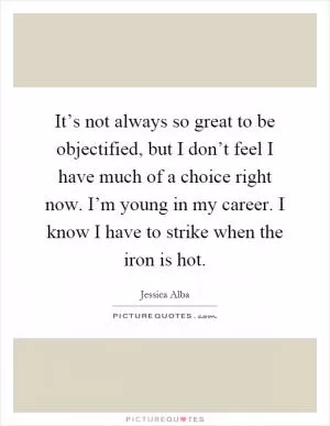 It’s not always so great to be objectified, but I don’t feel I have much of a choice right now. I’m young in my career. I know I have to strike when the iron is hot Picture Quote #1