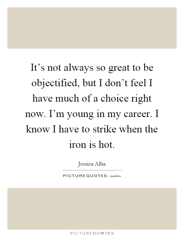 It's not always so great to be objectified, but I don't feel I have much of a choice right now. I'm young in my career. I know I have to strike when the iron is hot Picture Quote #1