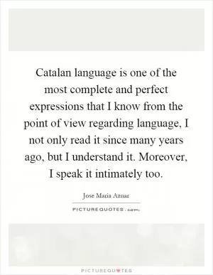 Catalan language is one of the most complete and perfect expressions that I know from the point of view regarding language, I not only read it since many years ago, but I understand it. Moreover, I speak it intimately too Picture Quote #1