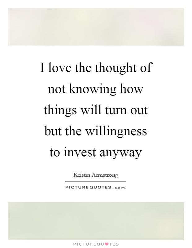 I love the thought of not knowing how things will turn out but the willingness to invest anyway Picture Quote #1